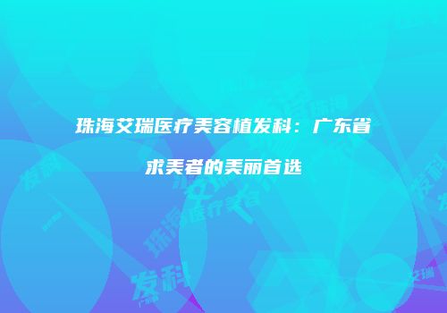 珠海艾瑞医疗美容植发科：广东省求美者的美丽首选