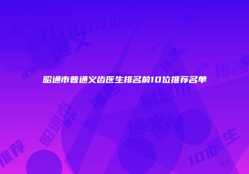 昭通市普通义齿医生排名前10位推荐名单