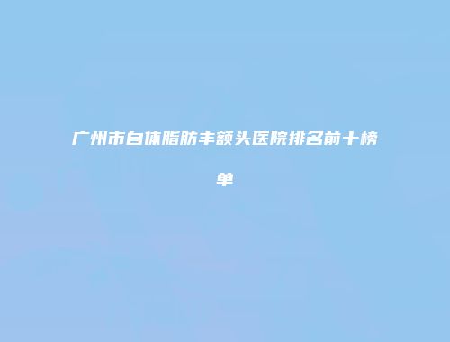 广州市自体脂肪丰额头医院排名前十榜单