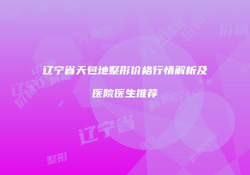 辽宁省天包地整形价格行情解析及医院医生推荐