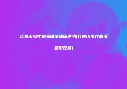长春市电疗脱毛医院媒体评测(长春市电疗脱毛整形医院)