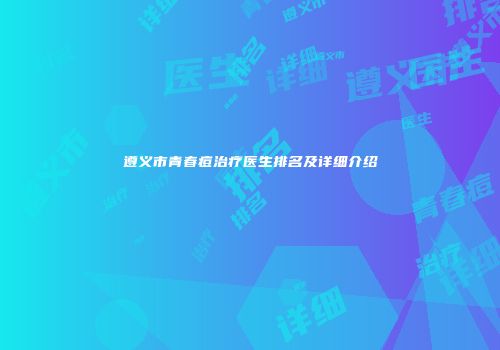 遵义市青春痘治疗医生排名及详细介绍