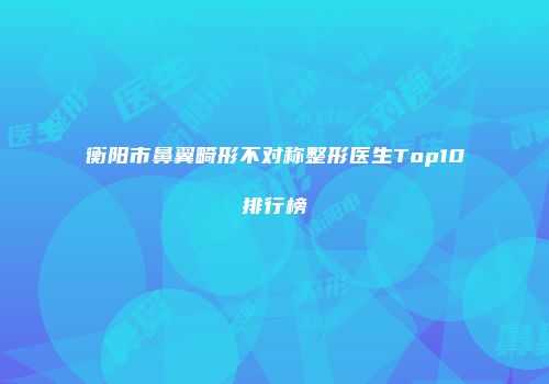 衡阳市鼻翼畸形不对称整形医生Top10排行榜