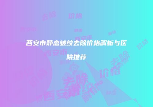西安市静态皱纹去除价格解析与医院推荐