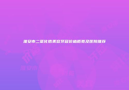 淮安市二氧化锆美容牙冠价格概览及医院推荐