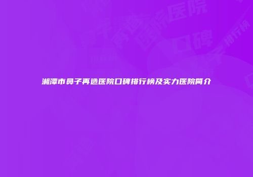 湘潭市鼻子再造医院口碑排行榜及实力医院简介