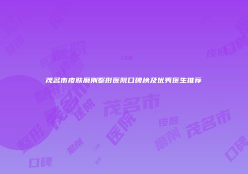 茂名市皮肤磨削整形医院口碑榜及优秀医生推荐