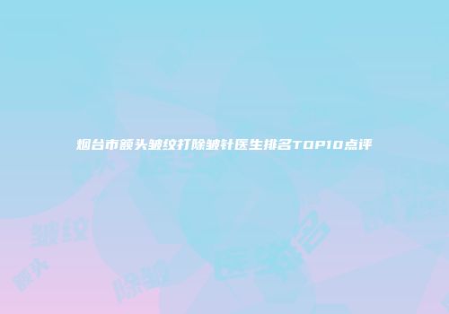 烟台市额头皱纹打除皱针医生排名TOP10点评
