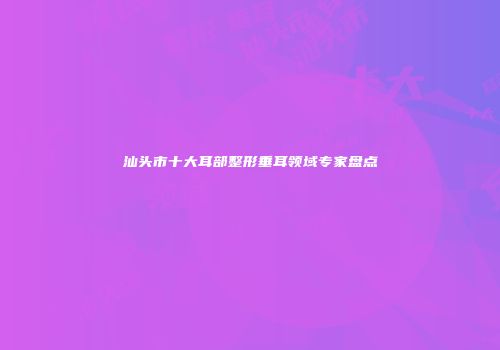 汕头市十大耳部整形垂耳领域专家盘点