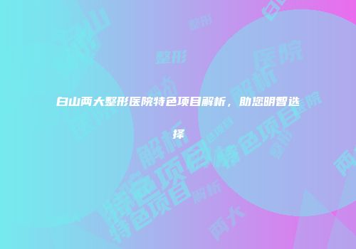 白山两大整形医院特色项目解析，助您明智选择