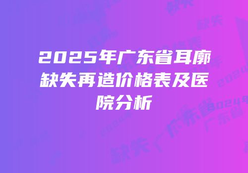 2025年广东省耳廓缺失再造价格表及医院分析