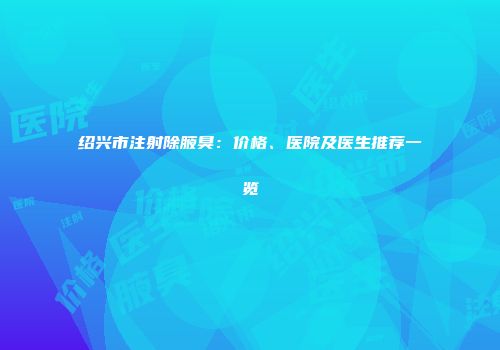 绍兴市注射除腋臭：价格、医院及医生推荐一览