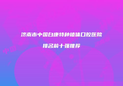 济南市中国白康特种植体口腔医院排名前十强推荐