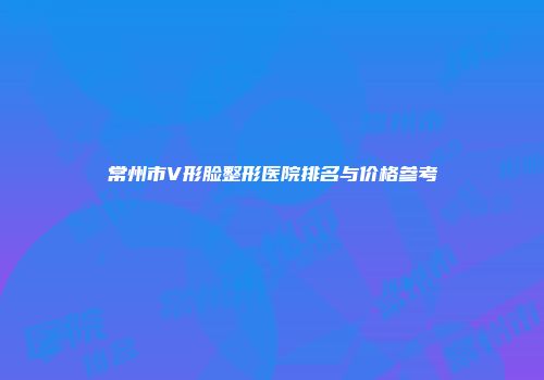 常州市V形脸整形医院排名与价格参考