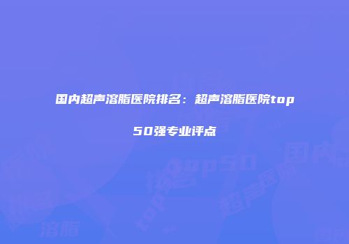 国内超声溶脂医院排名：超声溶脂医院top50强专业评点
