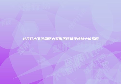 牡丹江市下颌角肥大整形医院排行榜前十位揭晓