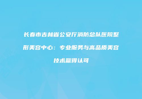 长春市吉林省公安厅消防总队医院整形美容中心：专业服务与高品质美容技术赢得认可