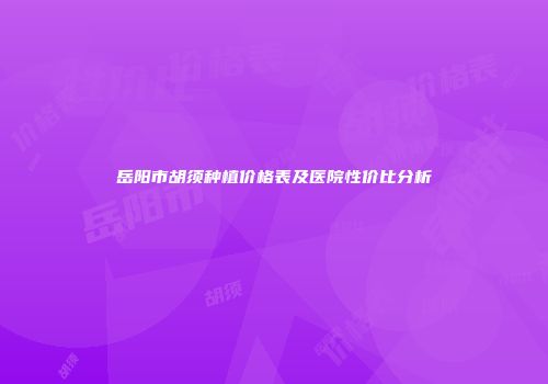岳阳市胡须种植价格表及医院性价比分析