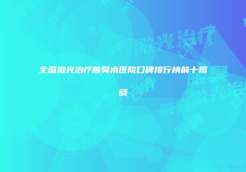 全国激光治疗腋臭术医院口碑排行榜前十揭晓