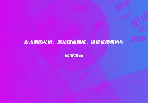激光果酸祛斑：解决斑点困扰，淮安优质机构与名医推荐