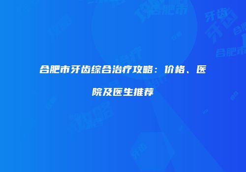 合肥市牙齿综合治疗攻略：价格、医院及医生推荐