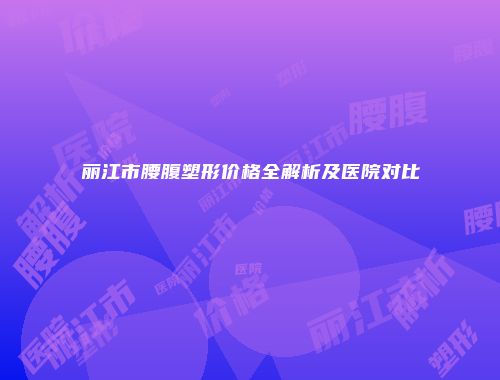 丽江市腰腹塑形价格全解析及医院对比
