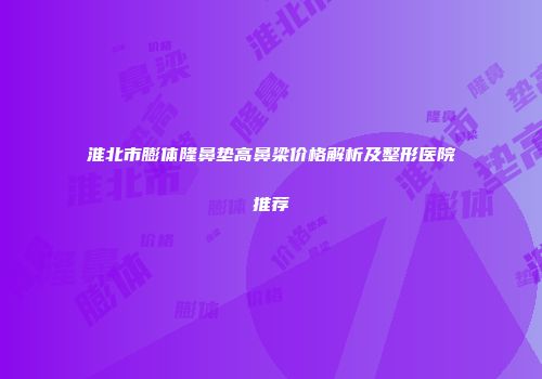 淮北市膨体隆鼻垫高鼻梁价格解析及整形医院推荐