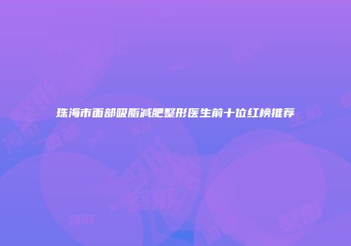 珠海市面部吸脂减肥整形医生前十位红榜推荐