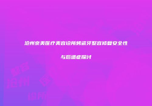 沧州京美医疗美容诊所烤瓷牙整容修复安全性与后遗症探讨