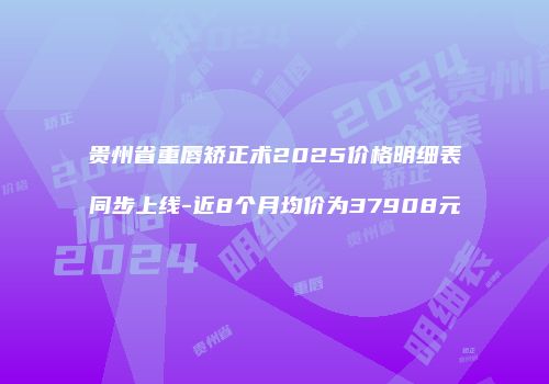 贵州省重唇矫正术2025价格明细表同步上线-近8个月均价为37908元