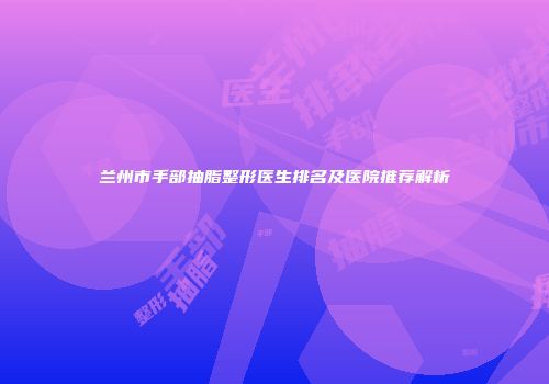 兰州市手部抽脂整形医生排名及医院推荐解析