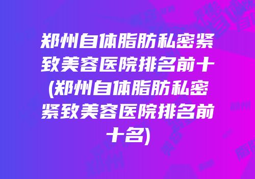 郑州自体脂肪私密紧致美容医院排名前十(郑州自体脂肪私密紧致美容医院排名前十名)