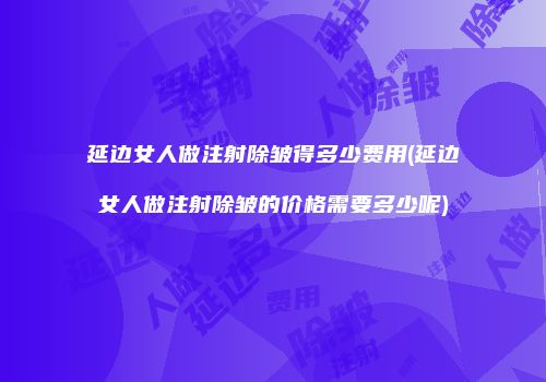 延边女人做注射除皱得多少费用(延边女人做注射除皱的价格需要多少呢)