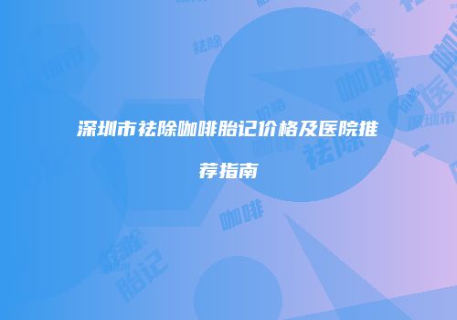 深圳市祛除咖啡胎记价格及医院推荐指南