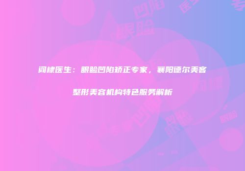 阎棣医生：眼睑凹陷矫正专家，襄阳德尔美客整形美容机构特色服务解析