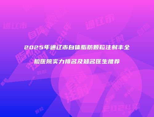 2025年通辽市自体脂肪颗粒注射丰全脸医院实力排名及知名医生推荐