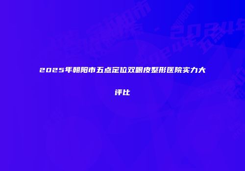 2025年朝阳市五点定位双眼皮整形医院实力大评比