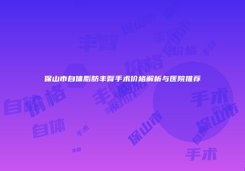 保山市自体脂肪丰臀手术价格解析与医院推荐