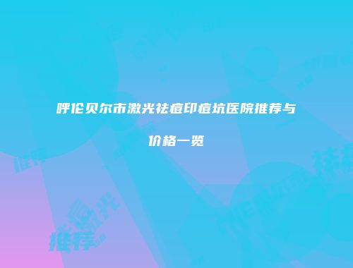呼伦贝尔市激光祛痘印痘坑医院推荐与价格一览