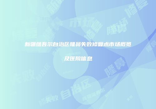 新疆维吾尔自治区隆鼻失败修复术市场概览及医院信息