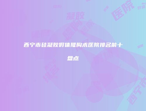 西宁市硅凝胶假体隆胸术医院排名前十盘点