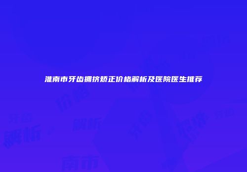 淮南市牙齿拥挤矫正价格解析及医院医生推荐