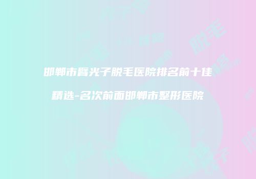 邯郸市臂光子脱毛医院排名前十佳精选-名次前面邯郸市整形医院