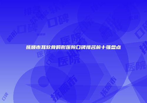 抚顺市耳软骨畸形医院口碑排名前十强盘点