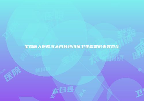 宝鸡丽人医院与太白县桃川镇卫生院整形美容对比