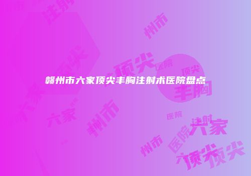 赣州市六家顶尖丰胸注射术医院盘点