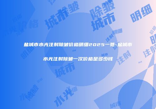 盐城市水光注射除皱价格明细2025一览-盐城市水光注射除皱一次价格是多少钱