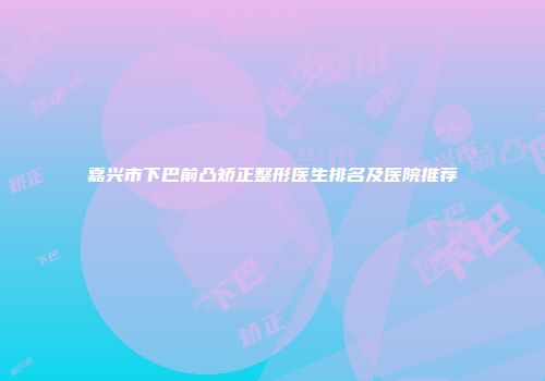 嘉兴市下巴前凸矫正整形医生排名及医院推荐