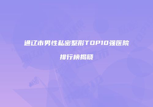 通辽市男性私密整形TOP10强医院排行榜揭晓