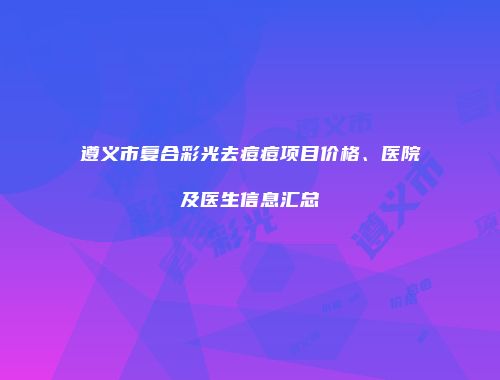 遵义市复合彩光去痘痘项目价格、医院及医生信息汇总